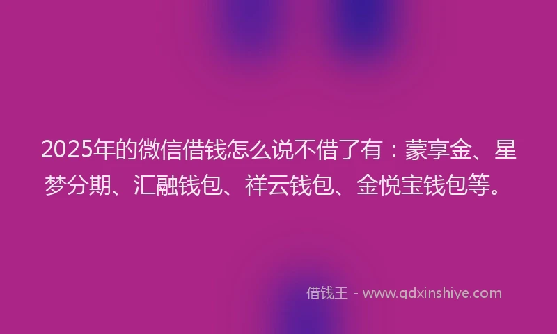 2025年的微信借钱怎么说不借了有：蒙享金、星梦分期、汇融钱包、祥云钱包、金悦宝钱包等。