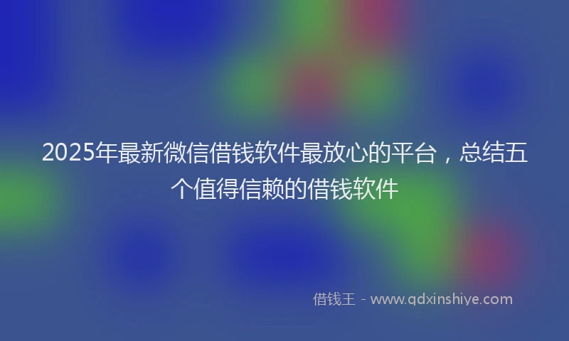 2025年最新微信借钱软件最放心的平台，总结五个值得信赖的借钱软件