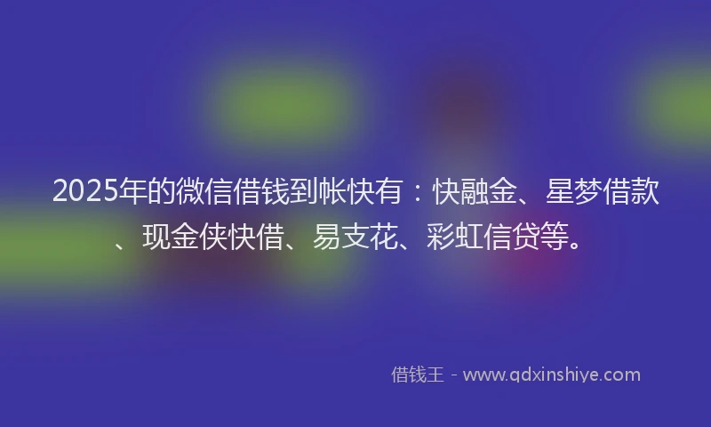 2025年的微信借钱到帐快有：快融金、星梦借款、现金侠快借、易支花、彩虹信贷等。