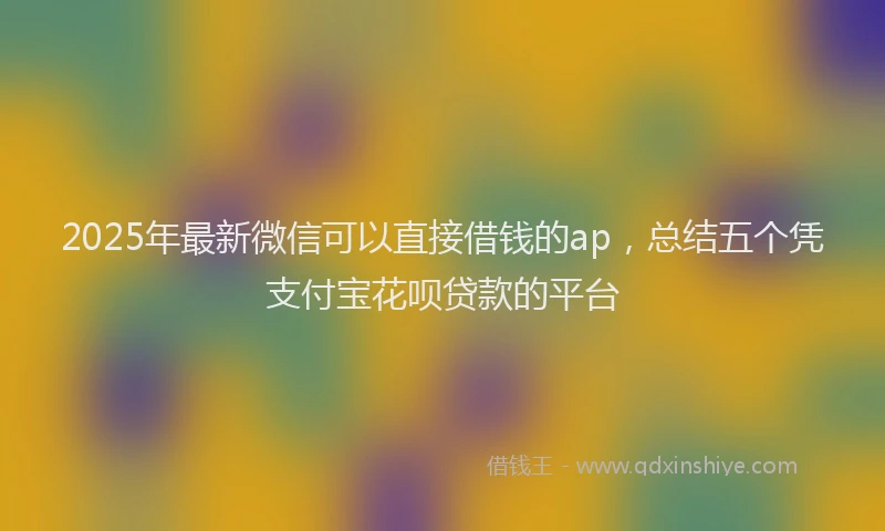 2025年最新微信可以直接借钱的ap，总结五个凭支付宝花呗贷款的平台