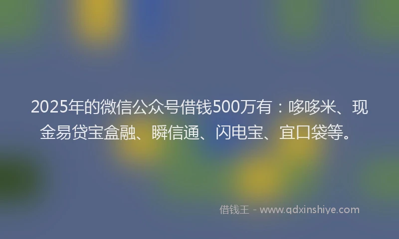 2025年的微信公众号借钱500万有：哆哆米、现金易贷宝盒融、瞬信通、闪电宝、宜口袋等。