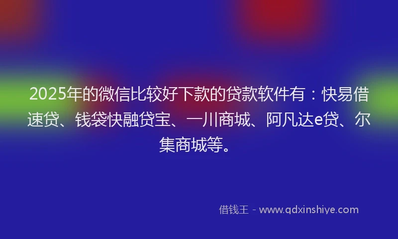 2025年的微信比较好下款的贷款软件有：快易借速贷、钱袋快融贷宝、一川商城、阿凡达e贷、尔集商城等。