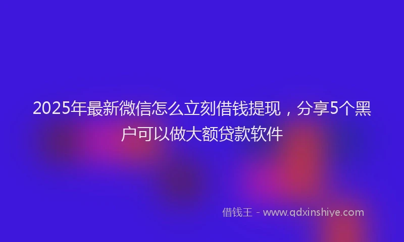 2025年最新微信怎么立刻借钱提现，分享5个黑户可以做大额贷款软件