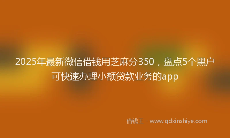 2025年最新微信借钱用芝麻分350，盘点5个黑户可快速办理小额贷款业务的app