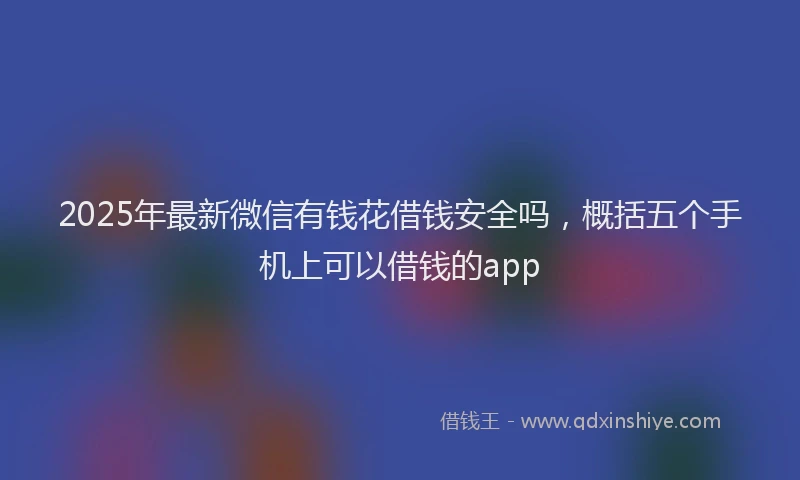 2025年最新微信有钱花借钱安全吗，概括五个手机上可以借钱的app