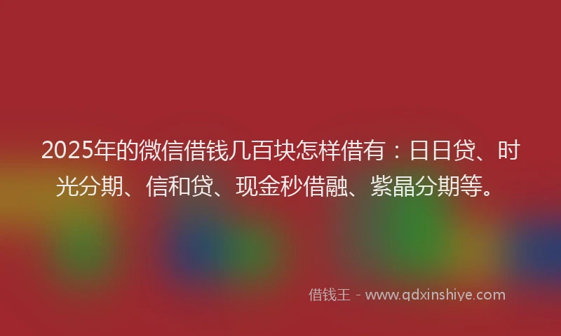 2025年的微信借钱几百块怎样借有：日日贷、时光分期、信和贷、现金秒借融、紫晶分期等。