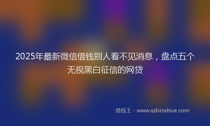 2025年最新微信借钱别人看不见消息，盘点五个无视黑白征信的网贷