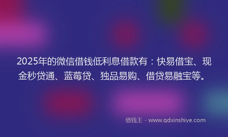 2025年的微信借钱低利息借款有：快易借宝、现金秒贷通、蓝莓贷、独品易购、借贷易融宝等。