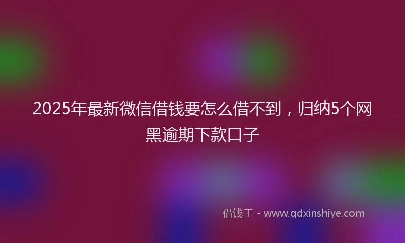 2025年最新微信借钱要怎么借不到，归纳5个网黑逾期下款口子