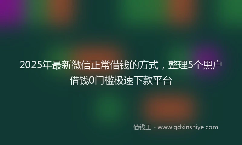 2025年最新微信正常借钱的方式，整理5个黑户借钱0门槛极速下款平台