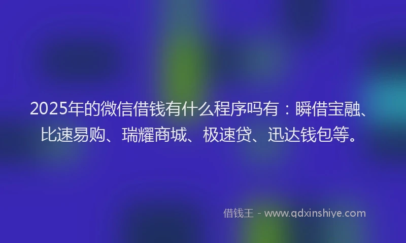 2025年的微信借钱有什么程序吗有：瞬借宝融、比速易购、瑞耀商城、极速贷、迅达钱包等。