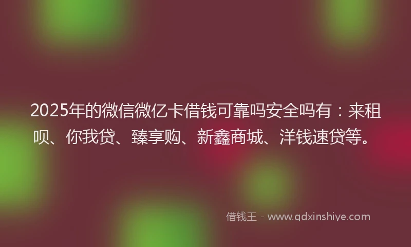 2025年的微信微亿卡借钱可靠吗安全吗有：来租呗、你我贷、臻享购、新鑫商城、洋钱速贷等。