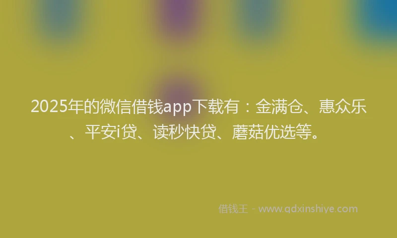 2025年的微信借钱app下载有：金满仓、惠众乐、平安i贷、读秒快贷、蘑菇优选等。