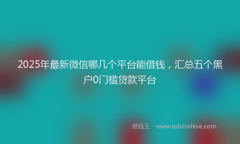 2025年最新微信哪几个平台能借钱，汇总五个黑户0门槛贷款平台