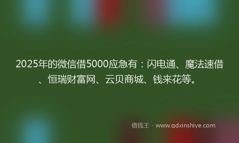 2025年的微信借5000应急有：闪电通、魔法速借、恒瑞财富网、云贝商城、钱来花等。