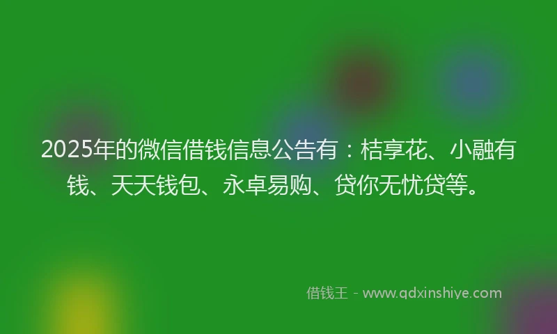 2025年的微信借钱信息公告有:桔享花、小融有钱、天天钱包、永卓易购、贷你无忧贷等。