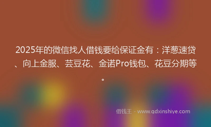 2025年的微信找人借钱要给保证金有：洋葱速贷、向上金服、芸豆花、金诺Pro钱包、花豆分期等。