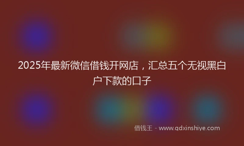 2025年最新微信借钱开网店，汇总五个无视黑白户下款的口子