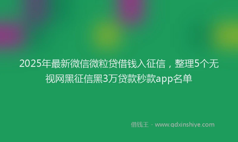 2025年最新微信微粒贷借钱入征信，整理5个无视网黑征信黑3万贷款秒款app名单