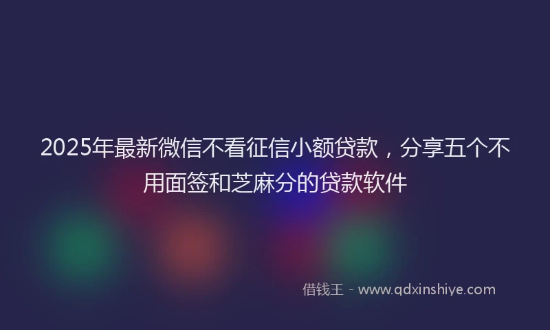 2025年最新微信不看征信小额贷款，分享五个不用面签和芝麻分的贷款软件