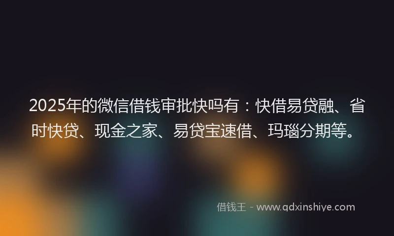 2025年的微信借钱审批快吗有：快借易贷融、省时快贷、现金之家、易贷宝速借、玛瑙分期等。
