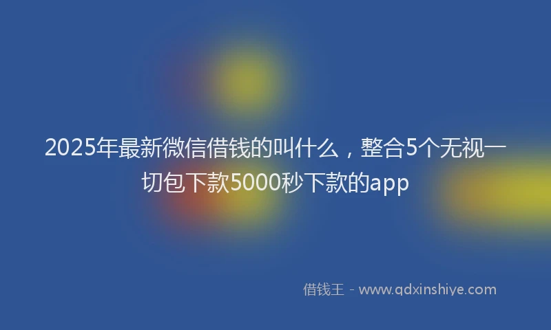 2025年最新微信借钱的叫什么，整合5个无视一切包下款5000秒下款的app