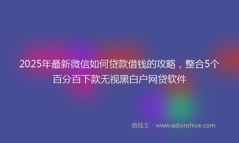 2025年最新微信如何贷款借钱的攻略，整合5个百分百下款无视黑白户网贷软件