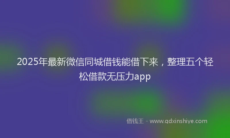 2025年最新微信同城借钱能借下来，整理五个轻松借款无压力app