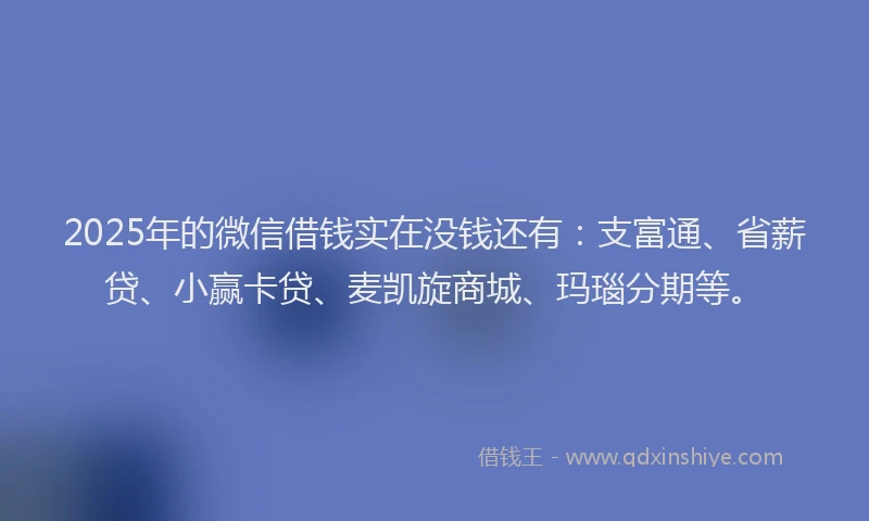 2025年的微信借钱实在没钱还有：支富通、省薪贷、小赢卡贷、麦凯旋商城、玛瑙分期等。