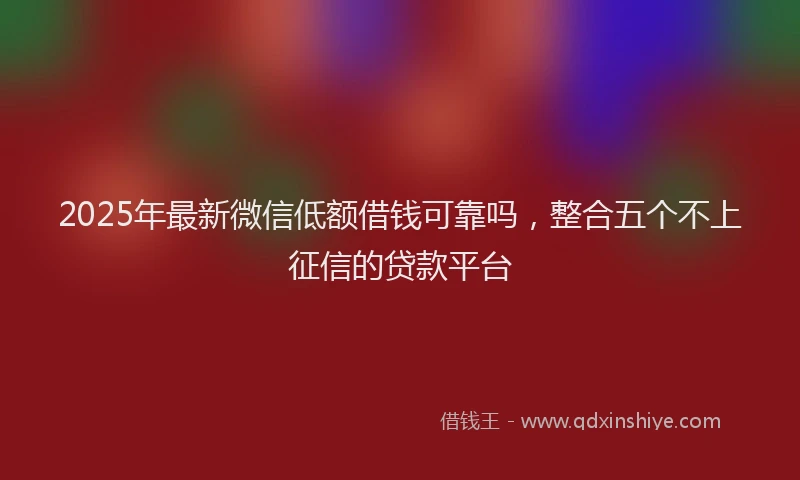 2025年最新微信低额借钱可靠吗，整合五个不上征信的贷款平台