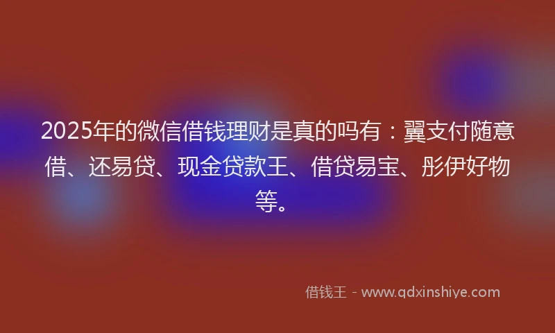 2025年的微信借钱理财是真的吗有：翼支付随意借、还易贷、现金贷款王、借贷易宝、彤伊好物等。