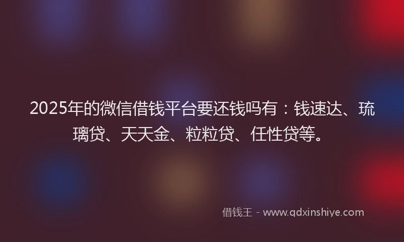 2025年的微信借钱平台要还钱吗有：钱速达、琉璃贷、天天金、粒粒贷、任性贷等。
