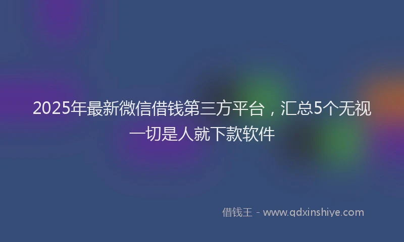 2025年最新微信借钱第三方平台，汇总5个无视一切是人就下款软件