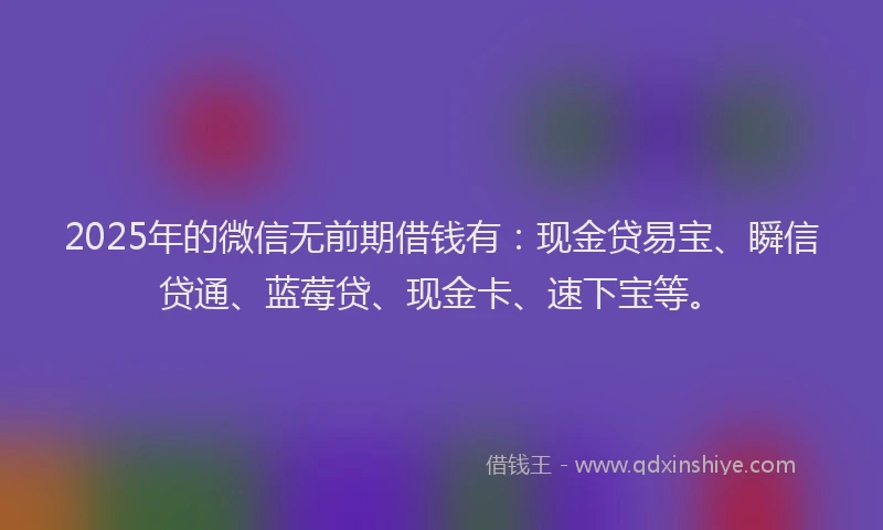 2025年的微信无前期借钱有：现金贷易宝、瞬信贷通、蓝莓贷、现金卡、速下宝等。
