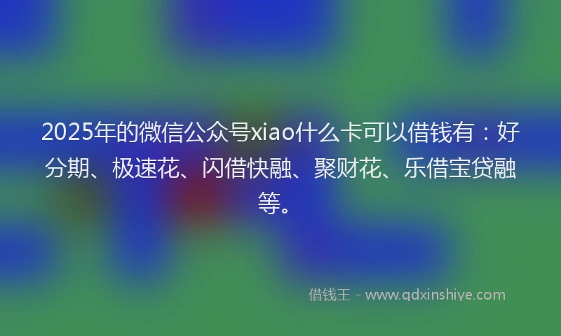 2025年的微信公众号xiao什么卡可以借钱有：好分期、极速花、闪借快融、聚财花、乐借宝贷融等。