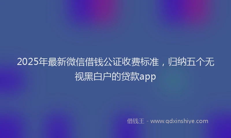 2025年最新微信借钱公证收费标准，归纳五个无视黑白户的贷款app