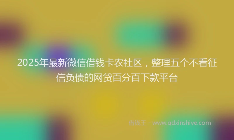 2025年最新微信借钱卡农社区，整理五个不看征信负债的网贷百分百下款平台