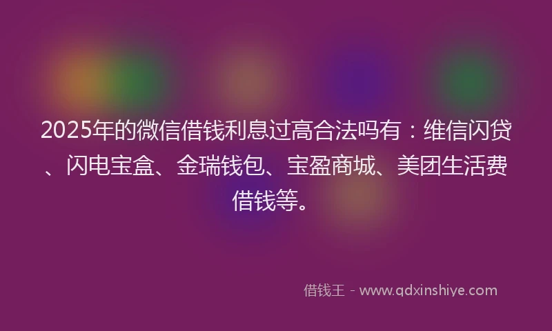 2025年的微信借钱利息过高合法吗有：维信闪贷、闪电宝盒、金瑞钱包、宝盈商城、美团生活费借钱等。