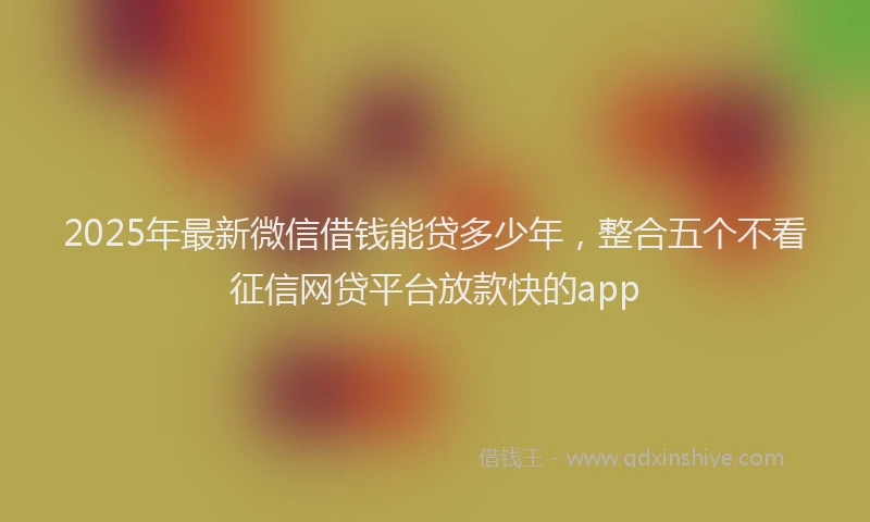 2025年最新微信借钱能贷多少年，整合五个不看征信网贷平台放款快的app