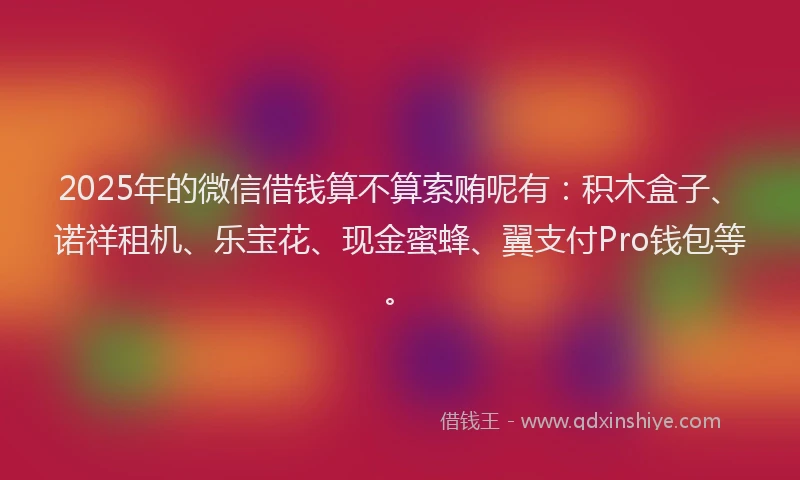 2025年的微信借钱算不算索贿呢有：积木盒子、诺祥租机、乐宝花、现金蜜蜂、翼支付Pro钱包等。