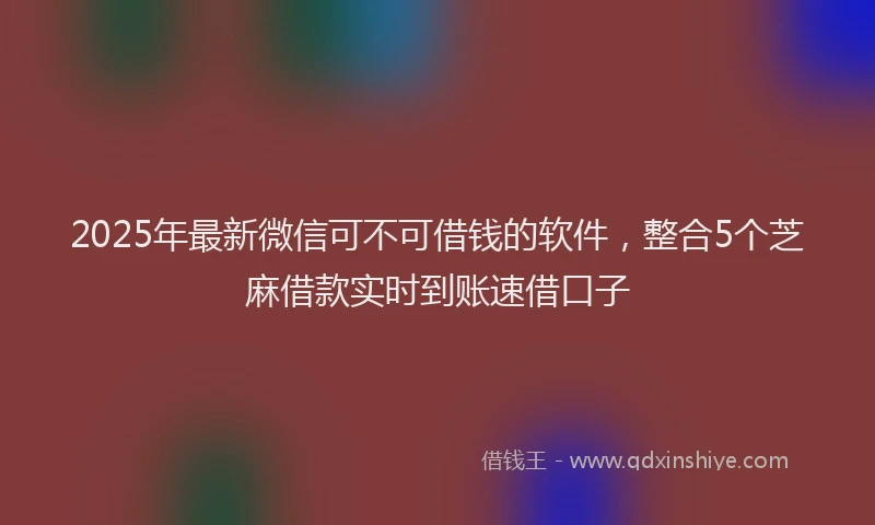 2025年最新微信可不可借钱的软件，整合5个芝麻借款实时到账速借口子