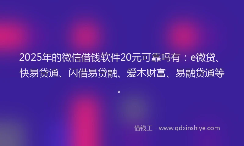 2025年的微信借钱软件20元可靠吗有：e微贷、快易贷通、闪借易贷融、爱木财富、易融贷通等。
