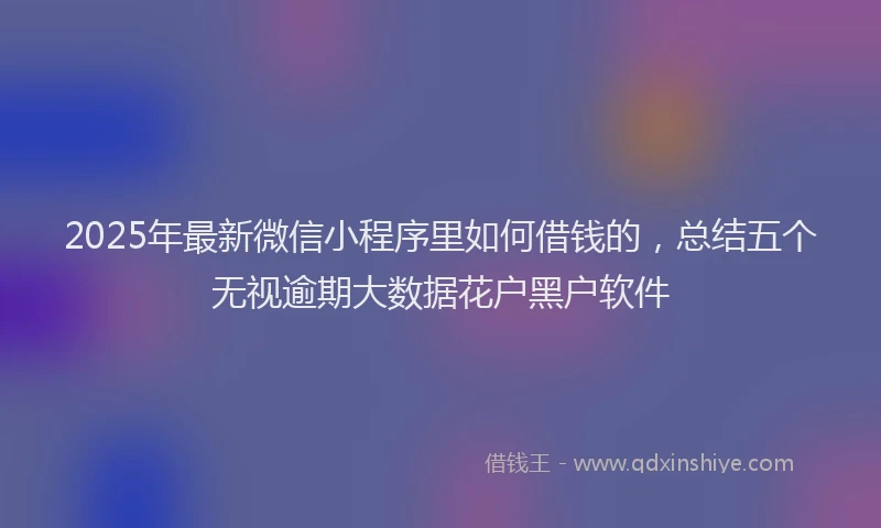 2025年最新微信小程序里如何借钱的，总结五个无视逾期大数据花户黑户软件