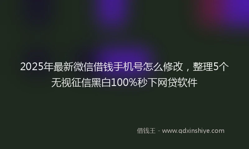 2025年最新微信借钱手机号怎么修改，整理5个无视征信黑白100%秒下网贷软件