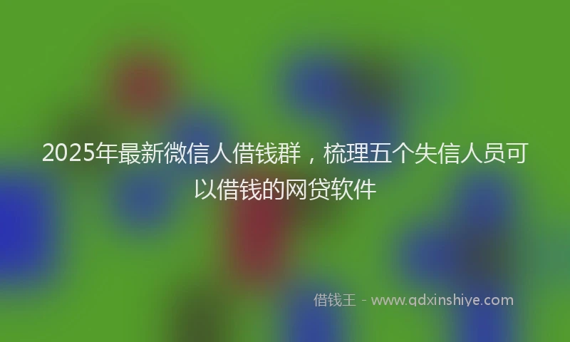 2025年最新微信人借钱群，梳理五个失信人员可以借钱的网贷软件