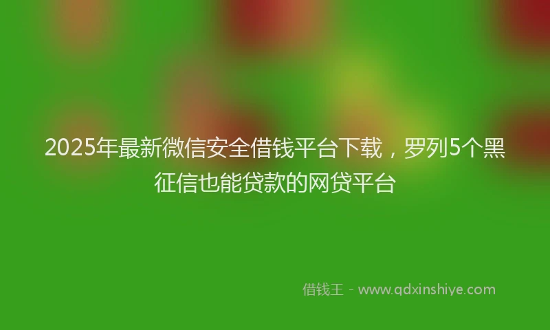 2025年最新微信安全借钱平台下载，罗列5个黑征信也能贷款的网贷平台