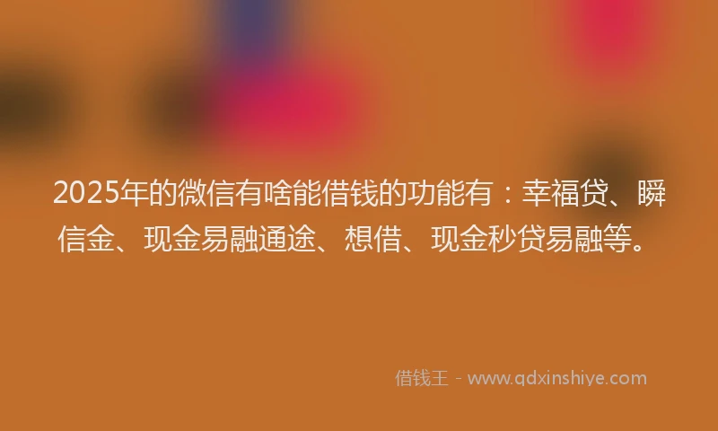 2025年的微信有啥能借钱的功能有：幸福贷、瞬信金、现金易融通途、想借、现金秒贷易融等。