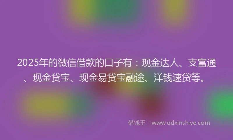 2025年的微信借款的口子有：现金达人、支富通、现金贷宝、现金易贷宝融途、洋钱速贷等。