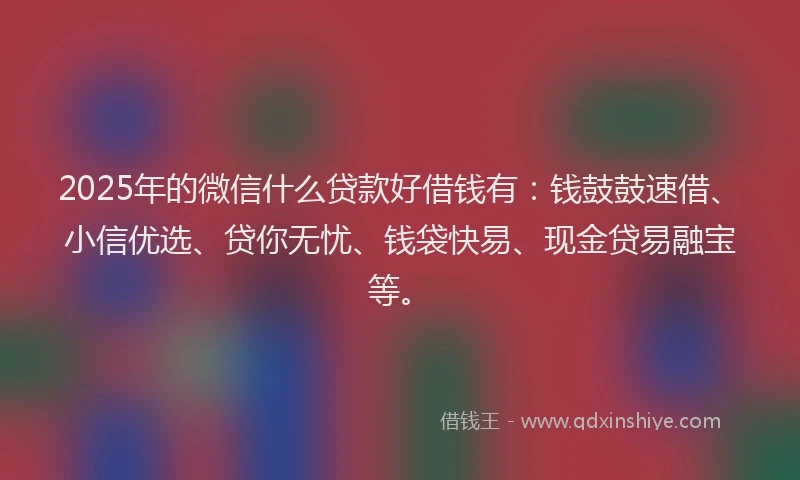 2025年的微信什么贷款好借钱有：钱鼓鼓速借、小信优选、贷你无忧、钱袋快易、现金贷易融宝等。