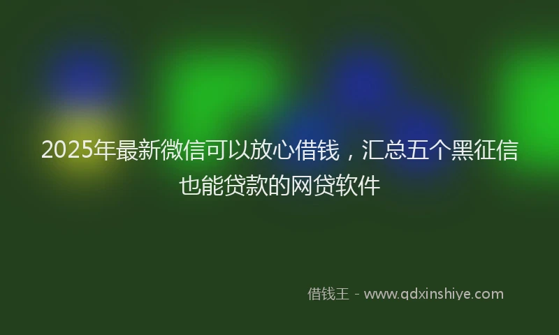 2025年最新微信可以放心借钱，汇总五个黑征信也能贷款的网贷软件